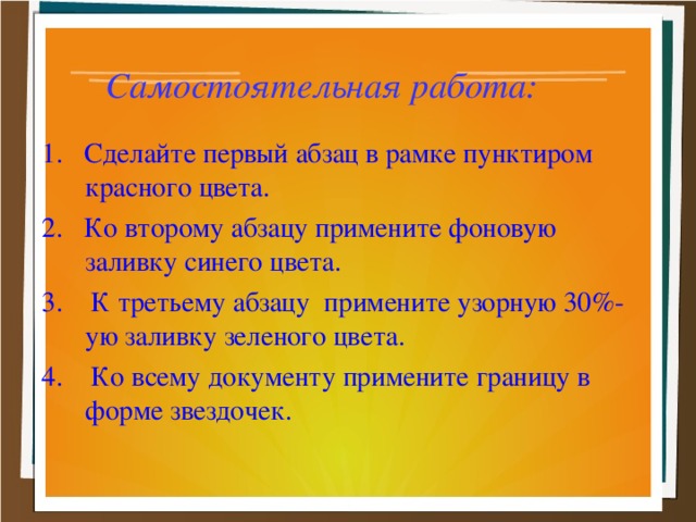 Самостоятельная работа: 1. Сделайте первый абзац в рамке пунктиром красного цвета. 2. Ко второму абзацу примените фоновую заливку синего цвета. 3. К третьему абзацу примените узорную 30%-ую заливку зеленого цвета. 4. Ко всему документу примените границу в форме звездочек.