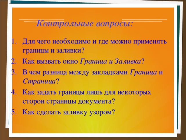 Контрольные вопросы:  1. Для чего необходимо и где можно применять границы и заливки? 2. Как вызвать окно Граница и Заливка ? 3. В чем разница между закладками Граница и Страница ? 4. Как задать границы лишь для некоторых сторон страницы документа? 5. Как сделать заливку узором?