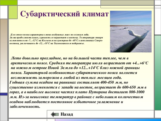 Субарктический климат  Для этого пояса характерна смена воздушных масс по сезонам года. Зима продолжительная, суровость ее нарастает к востоку. Температура января изменяется от -7...-12°С на Кольском полуострове до -48°С в котловинах Северо-востока, увеличиваясь до -12...-18°С на Тихоокеанском побережье.   Лето довольно прохладное, но на большей части теплее, чем в арктическом поясе. Средняя температура июля возрастает от +4...+6°С на южном острове Новой Земли до +12...+14°С близ южной границы пояса. Характерной особенностью субарктического пояса является возможность заморозков в любой из теплых месяцев года. Годовая сумма осадков на равнинах составляет 400-450 мм, но существенно изменяется с запада на восток, возрастает до 600-650 мм в горах, а в наиболее высоких частях плато Путорана достигает 800-1000 мм. Из-за невысоких температур в районах с небольшим количеством осадков наблюдается постоянное избыточное увлажнение и заболоченность. Назад