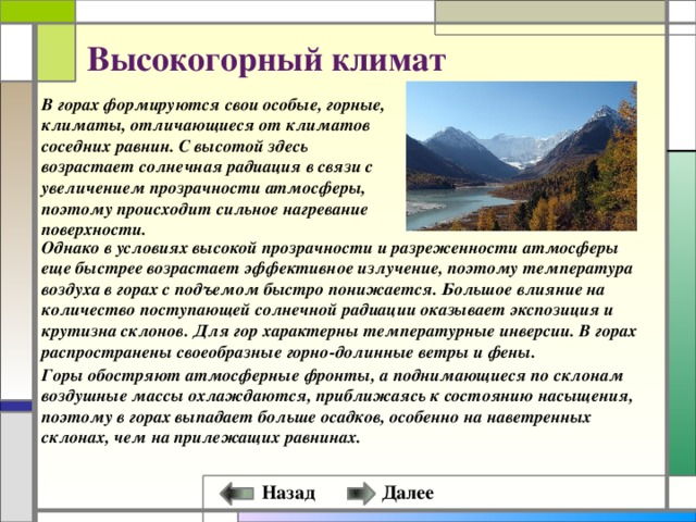 Высокогорный климат В горах формируются свои особые, горные, климаты, отличающиеся от климатов соседних равнин. С высотой здесь возрастает солнечная радиация в связи с увеличением прозрачности атмосферы, поэтому происходит сильное нагревание поверхности. Однако в условиях высокой прозрачности и разреженности атмосферы еще быстрее возрастает эффективное излучение, поэтому температура воздуха в горах с подъемом быстро понижается. Большое влияние на количество поступающей солнечной радиации оказывает экспозиция и крутизна склонов. Для гор характерны температурные инверсии. В горах распространены своеобразные горно-долинные ветры и фены. Горы обостряют атмосферные фронты, а поднимающиеся по склонам воздушные массы охлаждаются, приближаясь к состоянию насыщения, поэтому в горах выпадает больше осадков, особенно на наветренных склонах, чем на прилежащих равнинах. Далее Назад