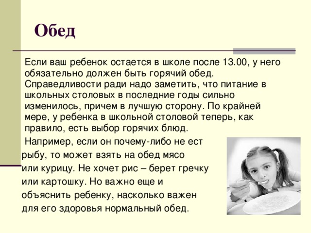 Обед  Если ваш ребенок остается в школе после 13.00, у него обязательно должен быть горячий обед.  Справедливости ради надо заметить, что питание в школьных столовых в последние годы сильно изменилось, причем в лучшую сторону. По крайней мере, у ребенка в школьной столовой теперь, как правило, есть выбор горячих блюд.  Например, если он почему-либо не ест  рыбу, то может взять на обед мясо  или курицу. Не хочет рис – берет гречку  или картошку.  Но важно еще и  объяснить ребенку, насколько важен  для его здоровья нормальный обед.