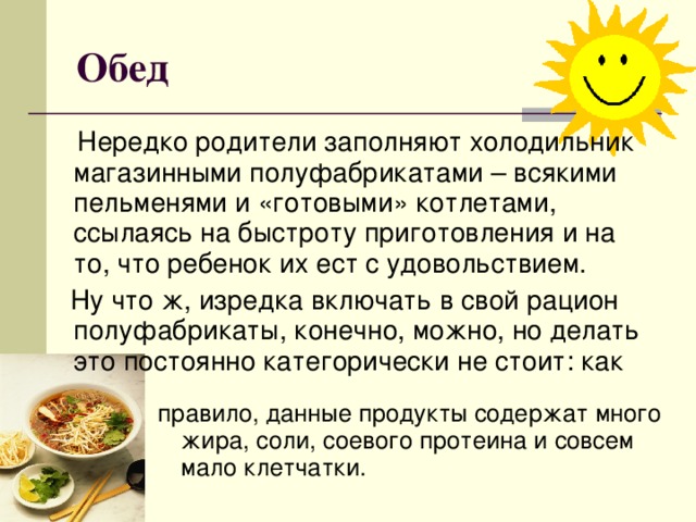 Обед  Нередко родители заполняют холодильник магазинными полуфабрикатами – всякими пельменями и «готовыми» котлетами, ссылаясь на быстроту приготовления и на то, что ребенок их ест с удовольствием.  Ну что ж, изредка включать в свой рацион полуфабрикаты, конечно, можно, но делать это постоянно категорически не стоит: как правило, данные продукты содержат много жира, соли, соевого протеина и совсем мало клетчатки.