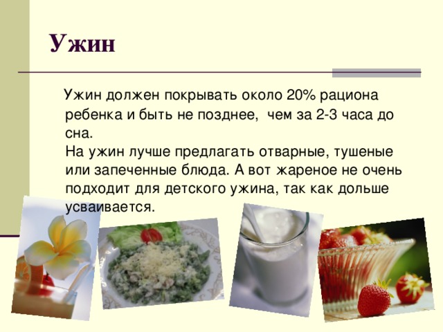 Ужин  Ужин должен покрывать около 20% рациона ребенка и быть не позднее,  чем за 2-3 часа до сна.  На ужин лучше предлагать отварные, тушеные или запеченные блюда. А вот жареное не очень подходит для детского ужина, так как дольше усваивается.