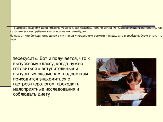 В детском саду или дома питанию уделяют, как правило, немало внимания. Однако следить за тем, что, как и сколько ест ваш ребенок в школе, уже никто не будет.  Не секрет, что большинство детей супу или рагу предпочтут сосиски и пиццу, а то и вообще забудут о том, что пора  перекусить. Вот и получается, что к выпускному классу, когда нужно готовиться к вступительным и выпускным экзаменам, подросткам приходится знакомиться с гастроэнтерологом, проходить малоприятные исследования и соблюдать диету