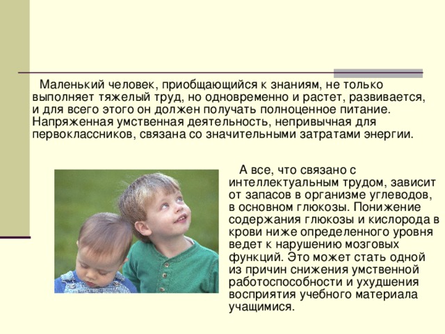 Маленький человек, приобщающийся к знаниям, не только выполняет тяжелый труд, но одновременно и растет, развивается, и для всего этого он должен получать полноценное питание. Напряженная умственная деятельность, непривычная для первоклассников, связана со значительными затратами энергии.  А все, что связано с интеллектуальным трудом, зависит от запасов в организме углеводов, в основном глюкозы. Понижение содержания глюкозы и кислорода в крови ниже определенного уровня ведет к нарушению мозговых функций. Это может стать одной из причин снижения умственной работоспособности и ухудшения восприятия учебного материала учащимися.