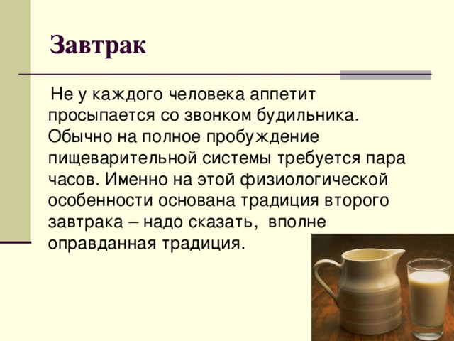 Завтрак  Не у каждого человека аппетит просыпается со звонком будильника. Обычно на полное пробуждение пищеварительной системы требуется пара часов. Именно на этой физиологической особенности основана традиция второго завтрака – надо сказать,  вполне оправданная традиция.