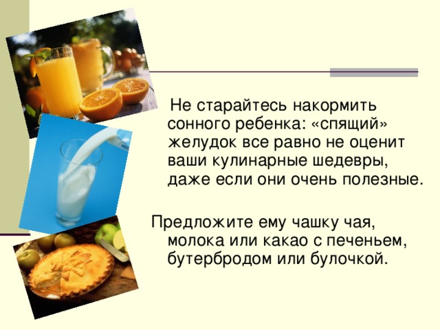 Завтрак  Не старайтесь накормить сонного ребенка: «спящий» желудок все равно не оценит ваши кулинарные шедевры, даже если они очень полезные.   Предложите ему чашку чая, молока или какао с печеньем, бутербродом или булочкой.