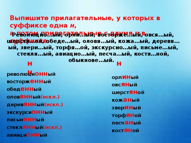 Выпишите прилагательные, у которых в суффиксе одна н , а потом прилагательные с двумя н в суффиксе. Революцио…ый, орли…ый, восторже…ый, овся…ый, шерстя…ой, обеде…ый, оловя…ый, кожа…ый, деревя…ый, звери…ый, торфя…ой, экскурсио…ый, письме…ый, стекля…ый, авиацио…ый, песча…ый, костя…ной, обыкнове…ый. нн н революци онн ый восторж енн ый обед енн ый олов янн ый (искл.) дерев янн ый (искл.) экскурси онн ый письм енн ый стекл янн ый (искл.) авиаци онн ый  орл ин ый овс ян ый шерст ян ой кож ан ый звер ин ый торф ян ой песч ан ый кост ян ой