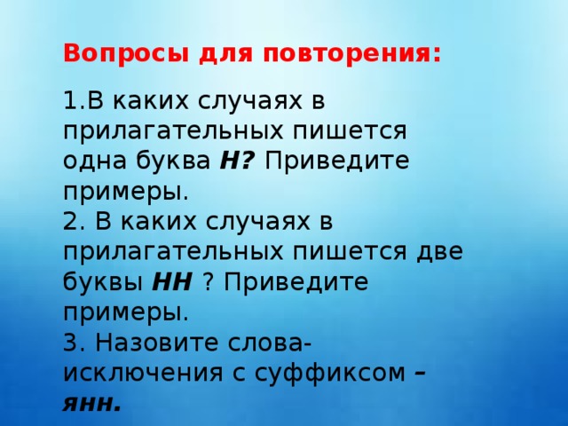 Вопросы для повторения: В каких случаях в прилагательных пишется одна буква Н? Приведите примеры. 2. В каких случаях в прилагательных пишется две буквы НН ? Приведите примеры. 3. Назовите слова-исключения с суффиксом –янн.