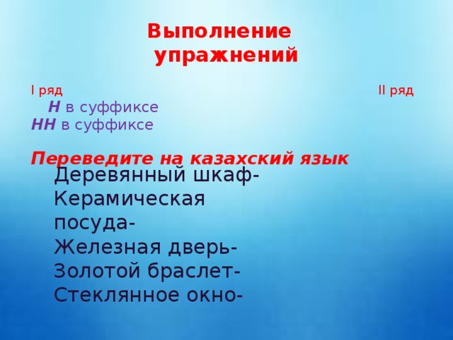 Выполнение упражнений І ряд ІІ ряд  Н в суффиксе НН в суффиксе Переведите на казахский язык Деревянный шкаф- Керамическая посуда- Железная дверь- Золотой браслет- Стеклянное окно-