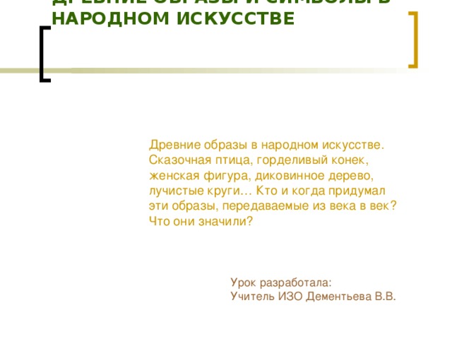 ДРЕВНИЕ ОБРАЗЫ И СИМВОЛЫ В НАРОДНОМ ИСКУССТВЕ    Древние образы в народном искусстве. Сказочная птица, горделивый конек, женская фигура, диковинное дерево, лучистые круги… Кто и когда придумал эти образы, передаваемые из века в век? Что они значили? Урок разработала: Учитель ИЗО Дементьева В.В.