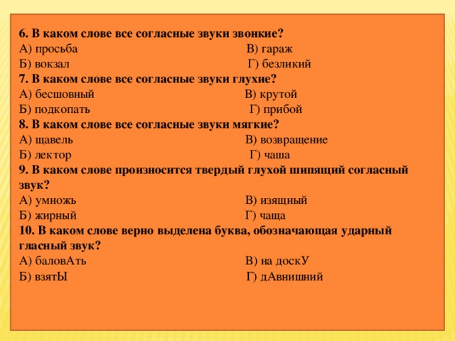 6. В каком слове все согласные звуки звонкие? А) просьба                                                     В) гараж Б) вокзал                                                       Г) безликий 7. В каком слове все согласные звуки глухие? А) бесшовный                                               В) крутой Б) подкопать                                                 Г) прибой 8. В каком слове все согласные звуки мягкие? А) щавель                                                      В) возвращение Б) лектор                                                       Г) чаша 9. В каком слове произносится твердый глухой шипящий согласный звук? А) умножь                                                     В) изящный Б) жирный                                                    Г) чаща 10. В каком слове верно выделена буква, обозначающая ударный гласный звук? А) баловАть                                                  В) на доскУ Б) взятЫ                                                        Г) дАвнишний