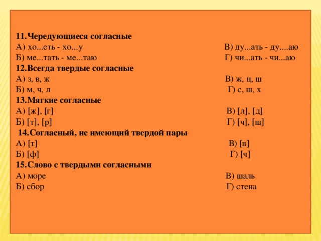 11.Чередующиеся согласные А) хо...еть - хо...у В) ду...ать - ду....аю  Б) ме...тать - ме...таю Г) чи...ать - чи...аю  12.Всегда твердые согласные А) з, в, ж В) ж, ц, ш  Б) м, ч, л Г) с, ш, х  13.Мягкие согласные А)  ж  ,  г  В)  л  ,  д   Б)  т  ,  р  Г)  ч  ,  щ   14.Согласный, не имеющий твердой пары А)  т  В)  в  Б)  ф  Г)  ч   15.Слово с твердыми согласными А) море В) шаль  Б) сбор Г) стена