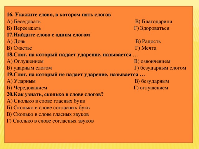 16. Укажите слово, в котором пять слогов А) Беседовать В) Благодарили Б) Переезжать Г) Здороваться 17.Найдите слово с одним слогом А) Дочь В) Радость Б) Счастье Г) Мечта 18.Слог, на который падает ударение, называется … А) Оглушением В) озвончением Б) ударным слогом Г) безударным слогом 19.Слог, на который не падает ударение, называется … А) Ударным В) безударным Б) Чередованием Г) оглушением 20.Как узнать, сколько в слове слогов? А) Сколько в слове гласных букв Б) Сколько в слове согласных букв В) Сколько в слове гласных звуков Г) Сколько в слове согласных звуков