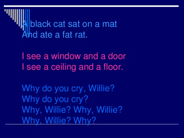A black cat sat on a mat  And ate a fat rat.    I see a window and a door  I see a ceiling and a floor.   Why do you cry, Willie?  Why do you cry?  Why, Willie? Why, Willie?  Why, Willie? Why?