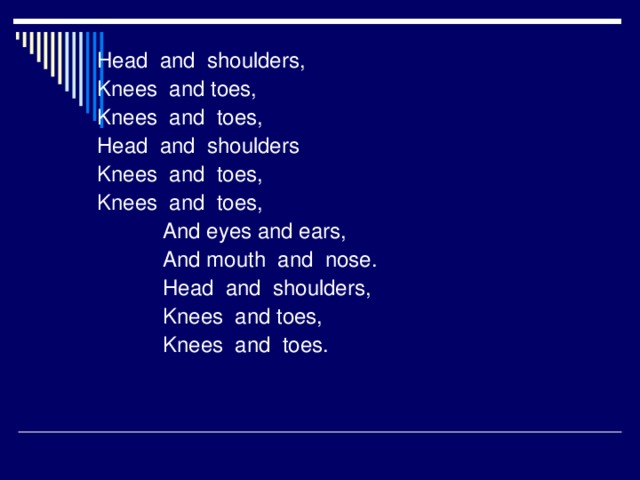 Head and shoulders, Knees and toes, Knees and toes, Head and shoulders Knees and toes, Knees and toes,  And eyes and ears,  And mouth and nose.  Head and shoulders,  Knees and toes,  Knees and toes.