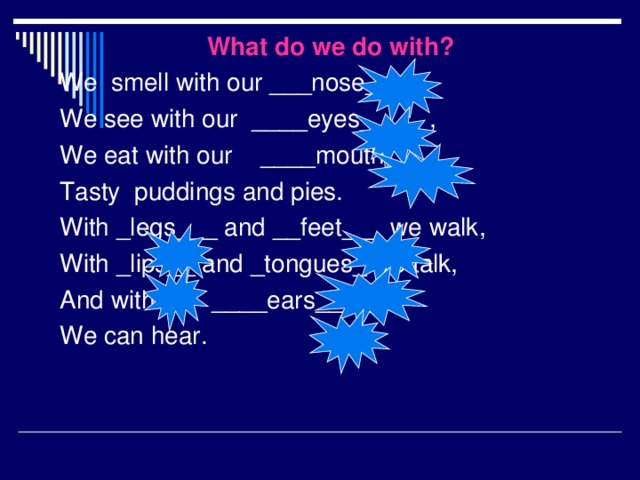 What do we do with? We smell with our ___nose____, We see with our ____eyes_____, We eat with our ____mouth____ Tasty puddings and pies. With _legs___ and __feet___ we walk, With _lips__ and _tongues_ we talk, And with our ____ears____ We can hear.