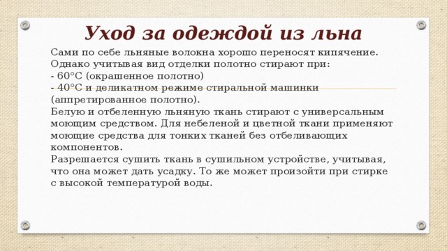 Уход за одеждой из льна   Сами по себе льняные волокна хорошо переносят кипячение. Однако учитывая вид отделки полотно стирают при:  - 60°С (окрашенное полотно)  - 40°С и деликатном режиме стиральной машинки (аппретированное полотно).  Белую и отбеленную льняную ткань стирают с универсальным моющим средством. Для небеленой и цветной ткани применяют моющие средства для тонких тканей без отбеливающих компонентов.  Разрешается сушить ткань в сушильном устройстве, учитывая, что она может дать усадку. То же может произойти при стирке с высокой температурой воды.