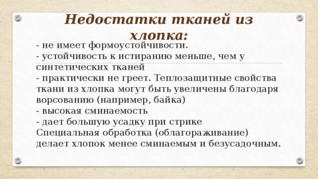 Недостатки тканей из хлопка:   - не имеет формоустойчивости.  - устойчивость к истиранию меньше, чем у синтетических тканей  - практически не греет. Теплозащитные свойства ткани из хлопка могут быть увеличены благодаря ворсованию (например, байка)  - высокая сминаемость  - дает большую усадку при стрике  Специальная обработка (облагораживание) делает хлопок менее сминаемым и безусадочным.