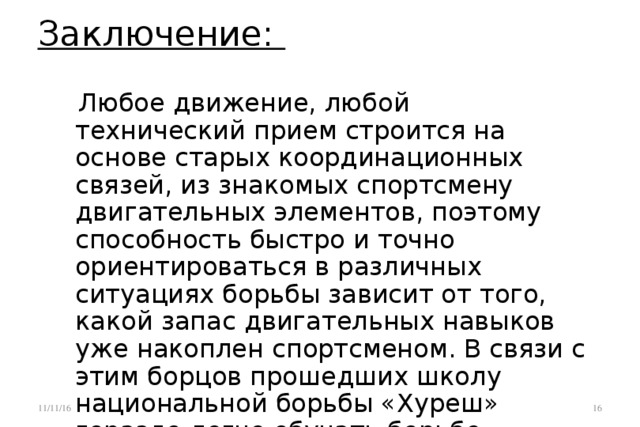 Заключение:    Любое движение, любой технический прием строится на основе старых координационных связей, из знакомых спортсмену двигательных элементов, поэтому способность быстро и точно ориентироваться в различных ситуациях борьбы зависит от того, какой запас двигательных навыков уже накоплен спортсменом. В связи с этим борцов прошедших школу национальной борьбы «Хуреш» гораздо легче обучать борьбе «Сумо». 11/11/16 15 15