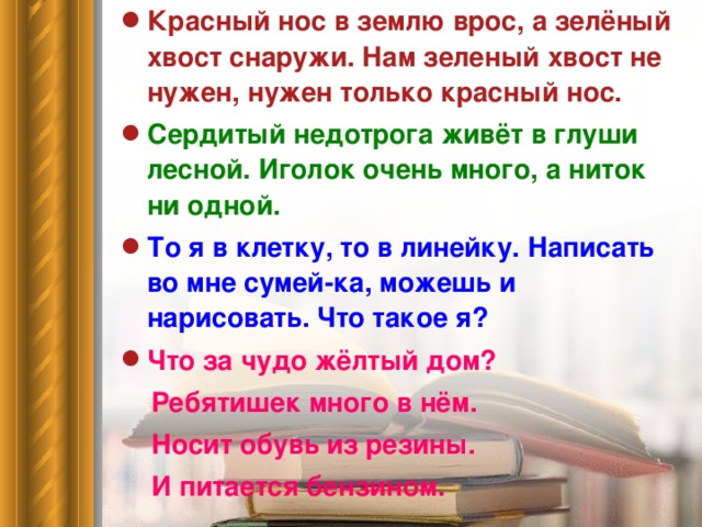 Красный нос в землю врос, а зелёный хвост снаружи. Нам зеленый хвост не нужен, нужен только красный нос. Сердитый недотрога живёт в глуши лесной. Иголок очень много, а ниток ни одной. То я в клетку, то в линейку. Написать во мне сумей-ка, можешь и нарисовать. Что такое я? Что за чудо жёлтый дом?