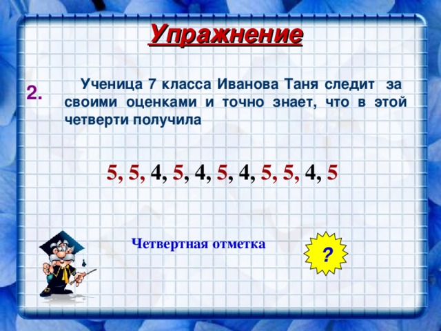 Упражнение  Ученица 7 класса Иванова Таня следит  за  своими оценками и точно знает, что в этой четверти получила 2. 5, 5, 4, 5 , 4, 5 , 4, 5, 5, 4, 5 5 Четвертная отметка ?