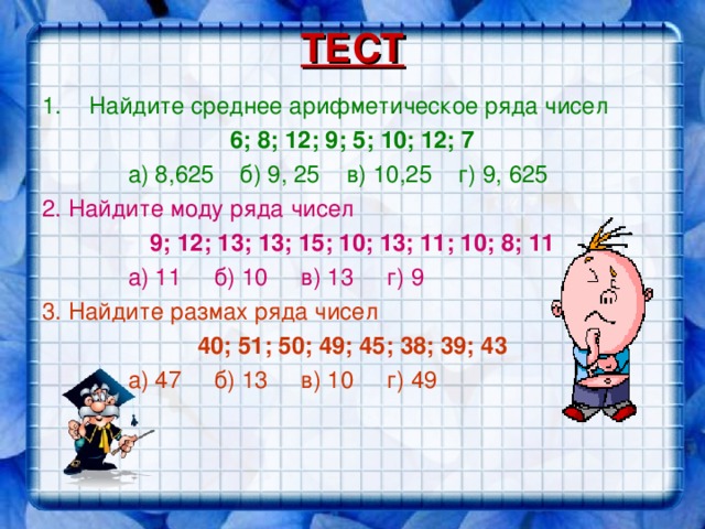 ТЕСТ Найдите среднее арифметическое ряда чисел 6; 8; 12; 9; 5; 10; 12; 7  а) 8,625 б) 9, 25 в) 10,25 г) 9, 625 2. Найдите моду ряда чисел 9; 12; 13; 13; 15; 10; 13; 11; 10; 8; 11  а) 11 б) 10 в) 13 г) 9 3. Найдите размах ряда чисел 40; 51; 50; 49; 45; 38; 39; 43  а) 47 б) 13 в) 10 г) 49