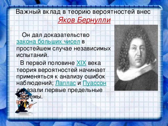 Важный вклад в теорию вероятностей внес  Яков Бернулли  Он дал доказательство закона больших чисел в простейшем случае независимых испытаний.  В первой половине XIX века теория вероятностей начинает применяться к анализу ошибок наблюдений; Лаплас и Пуассон доказали первые предельные теоремы.