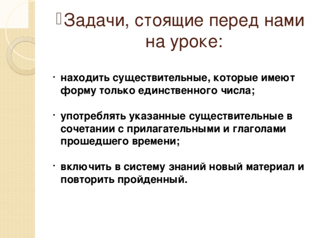 Задачи, стоящие перед нами на уроке: находить существительные, которые имеют форму только единственного числа; употреблять указанные существительные в сочетании с прилагательными и глаголами прошедшего времени; включить в систему знаний новый материал и повторить пройденный.