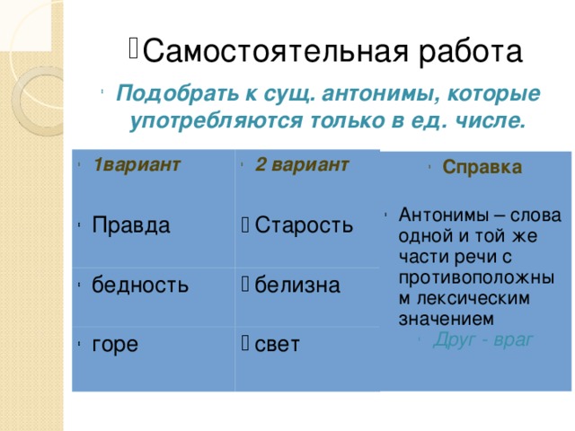 Самостоятельная работа Подобрать к сущ. антонимы, которые употребляются только в ед. числе. 1вариант 2 вариант Правда Старость бедность белизна горе свет Справка Антонимы – слова одной и той же части речи с противоположным лексическим значением Друг - враг