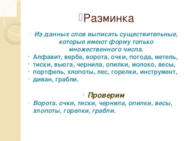 Разминка Из данных слов выписать существительные, которые имеют форму только множественного числа. Алфавит, верба, ворота, очки, погода, метель, тиски, вьюга, чернила, опилки, молоко, весы, портфель, хлопоты, лес, горелки, инструмент, диван, грабли. Проверим Ворота, очки, тиски, чернила, опилки, весы, хлопоты, горелки, грабли.