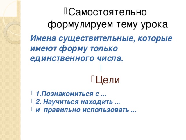 Самостоятельно формулируем тему урока Имена существительные, которые имеют форму только единственного числа.   Цели 1.Познакомиться с ... 2. Научиться находить ... и правильно использовать ...