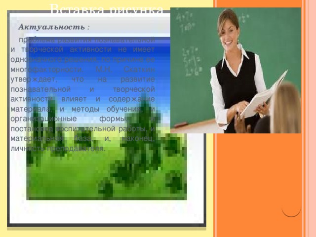 Вставка рисунка  Актуальность :  проблема развития познавательной и творческой активности не имеет однозначного решения, по причине ее многофакторности. М.Н. Скаткин утверждает, что на развитие познавательной и творческой активности влияет и содержание материала, и методы обучения, и организационные формы, и постановка воспитательной работы, и материальная база, и, наконец, личность преподавателя.