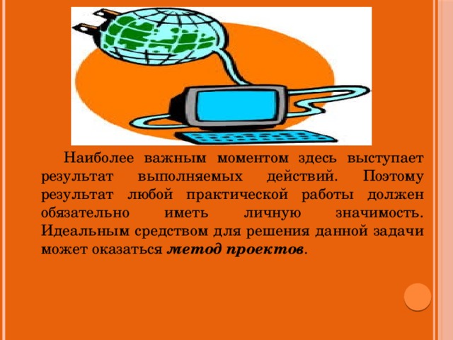 Наиболее важным моментом здесь выступает результат выполняемых действий. Поэтому результат любой практической работы должен обязательно иметь личную значимость. Идеальным средством для решения данной задачи может оказаться метод проектов .