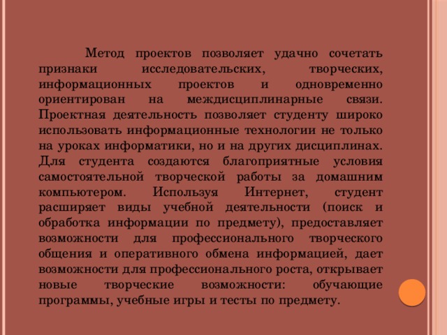 Метод проектов позволяет удачно сочетать признаки исследовательских, творческих, информационных проектов и одновременно ориентирован на междисциплинарные связи. Проектная деятельность позволяет студенту широко использовать информационные технологии не только на уроках информатики, но и на других дисциплинах. Для студента создаются благоприятные условия самостоятельной творческой работы за домашним компьютером. Используя Интернет, студент расширяет виды учебной деятельности (поиск и обработка информации по предмету), предоставляет возможности для профессионального творческого общения и оперативного обмена информацией, дает возможности для профессионального роста, открывает новые творческие возможности: обучающие программы, учебные игры и тесты по предмету.