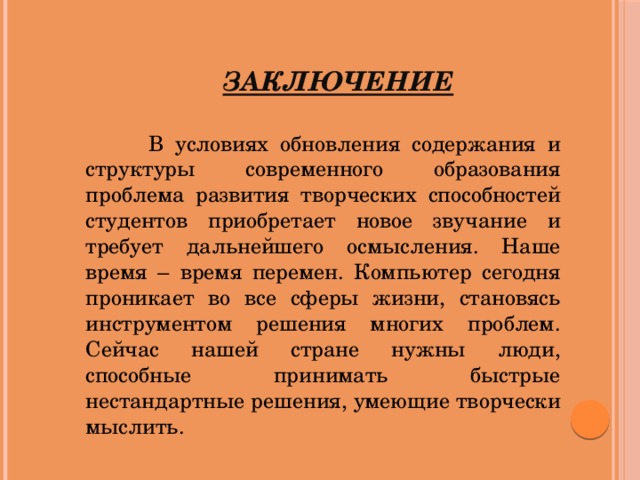 Заключение   В условиях обновления содержания и структуры современного образования проблема развития творческих способностей студентов приобретает новое звучание и требует дальнейшего осмысления. Наше время – время перемен. Компьютер сегодня проникает во все сферы жизни, становясь инструментом решения многих проблем. Сейчас нашей стране нужны люди, способные принимать быстрые нестандартные решения, умеющие творчески мыслить.