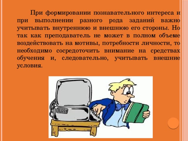 При формировании познавательного интереса и при выполнении разного рода заданий важно учитывать внутреннюю и внешнюю его стороны. Но так как преподаватель не может в полном объеме воздействовать на мотивы, потребности личности, то необходимо сосредоточить внимание на средствах обучения и, следовательно, учитывать внешние условия.