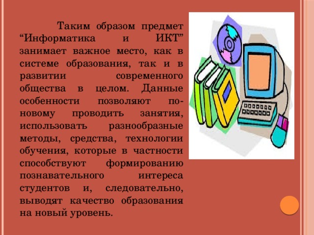 Таким образом предмет “Информатика и ИКТ” занимает важное место, как в системе образования, так и в развитии современного общества в целом. Данные особенности позволяют по-новому проводить занятия, использовать разнообразные методы, средства, технологии обучения, которые в частности способствуют формированию познавательного интереса студентов и, следовательно, выводят качество образования на новый уровень.