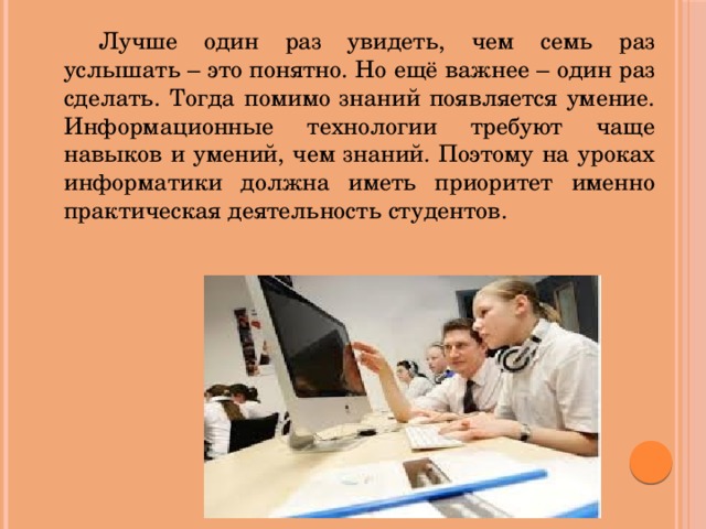 Лучше один раз увидеть, чем семь раз услышать – это понятно. Но ещё важнее – один раз сделать. Тогда помимо знаний появляется умение. Информационные технологии требуют чаще навыков и умений, чем знаний. Поэтому на уроках информатики должна иметь приоритет именно практическая деятельность студентов.