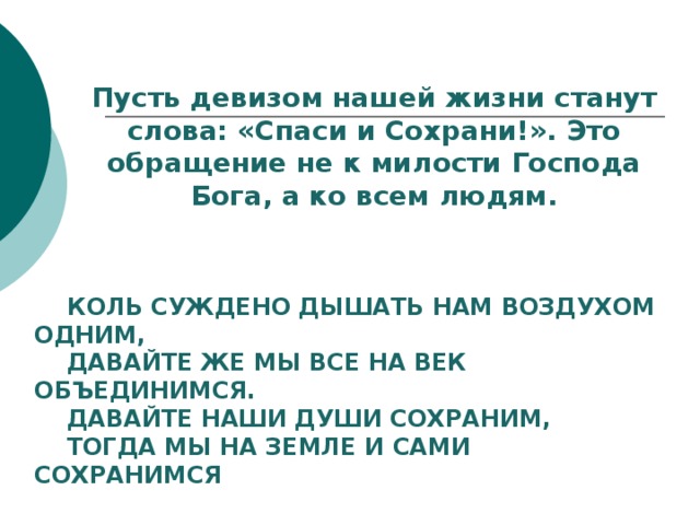 Пусть девизом нашей жизни станут слова: «Спаси и Сохрани!». Это обращение не к милости Господа Бога, а ко всем людям.  Коль суждено дышать нам воздухом одним,  Давайте же мы все на век объединимся.  Давайте наши души сохраним,  Тогда мы на Земле и сами сохранимся