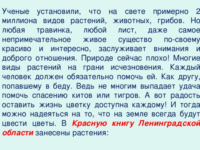 Ученые установили, что на свете примерно 2 миллиона видов растений, животных, грибов. Но любая травинка, любой лист, даже самое непримечательное живое существо по-своему красиво и интересно, заслуживает внимания и доброго отношения. Природе сейчас плохо! Многие виды растений на грани исчезновения. Каждый человек должен обязательно помочь ей. Как другу, попавшему в беду. Ведь не многим выпадает удача помочь спасению китов или тигров. А вот радость оставить жизнь цветку доступна каждому! И тогда можно надеяться на то, что на земле всегда будут цвести цветы. В Красную книгу Ленинградской области занесены растения: