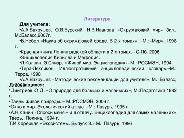 Литература. Для учителя: А.А.Вахрушев, О.В.Бурский, Н.В.Иванова «Окружающий мир» 3кл., М.:Баласс,2007г. Б.Небел «Наука об окружающей среде. В 2-х томах», –М.:«Мир», 1998 г. Красная книга Ленинградской области в 2-х томах.– С-Пб. 2006 Энциклопедия Кирилла и Мефодия. Л.Колвин, Э.Спиэр. «Живой мир. Энциклопедия»–М.: РОСМЭН, 1994 Тера-Лексикон. Иллюстративный энциклопедический словарь.–М.: Терра, 1998 А.А.Вахрушев «Методические рекомендации для учителя», М.: Баласс, 2006 Для учащихся: Дмитриев Ю.Д. «О природе для больших и маленьких», М.:Педагогика,1982 г. Тайны живой природы. – М.:РОСМЭН, 2006 г. Окно в мир. Экологический атлас. –М.: Лазурь, 1995 г. А.Н.Канин «Спроси меня – и я отвечу. Энциклопедия для самых маленьких» Тверь.: Полина, 1994 г. Т.И.Корецкая «Экосистемы. Выпуск 3.» М.: Лазурь, 1996