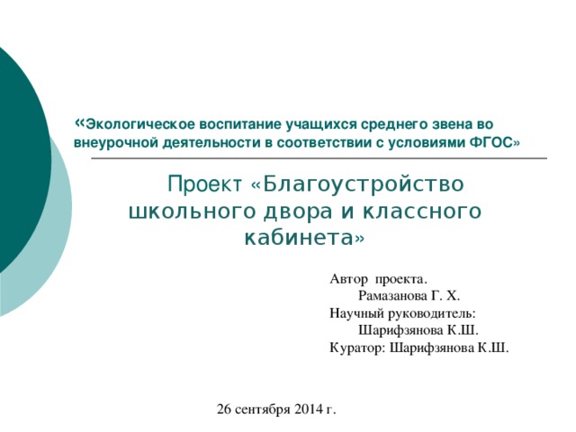 « Экологическое воспитание учащихся среднего звена во внеурочной деятельности в соответствии с условиями ФГОС»  Проект « Благоустройство школьного двора и классного кабинета » Автор проекта.  Рамазанова Г. Х. Научный руководитель:  Шарифзянова К.Ш. Куратор: Шарифзянова К.Ш. 26 сентября 2014 г.