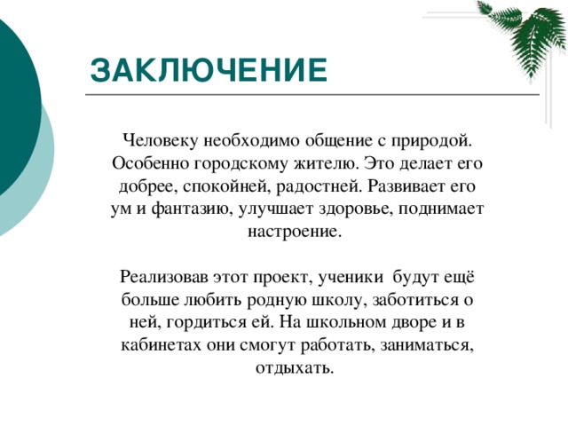 Заключение Человеку необходимо общение с природой. Особенно городскому жителю. Это делает его добрее, спокойней, радостней. Развивает его ум и фантазию, улучшает здоровье, поднимает настроение.  Реализовав этот проект, ученики будут ещё больше любить родную школу, заботиться о ней, гордиться ей. На школьном дворе и в кабинетах они смогут работать, заниматься, отдыхать.