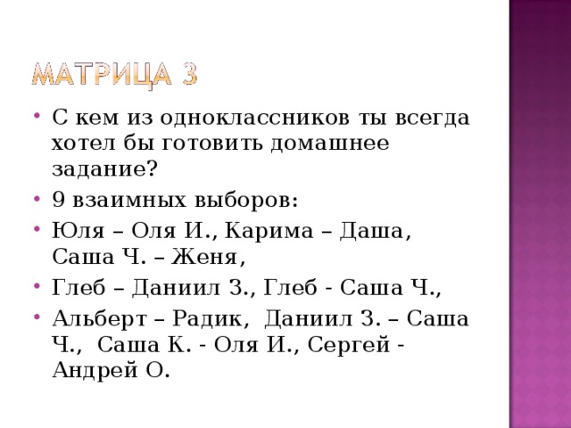 С кем из одноклассников ты всегда хотел бы готовить домашнее задание? 9 взаимных выборов: Юля – Оля И., Карима – Даша, Саша Ч. – Женя, Глеб – Даниил З., Глеб - Саша Ч., Альберт – Радик, Даниил З. – Саша Ч., Саша К. - Оля И., Сергей - Андрей О.