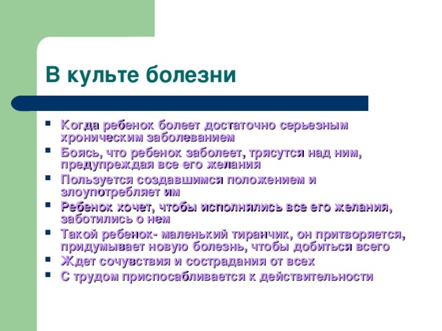 В культе болезни Когда ребенок болеет достаточно серьезным хроническим заболеванием Боясь, что ребенок заболеет, трясутся над ним, предупреждая все его желания Пользуется создавшимся положением и злоупотребляет им Ребенок хочет, чтобы исполнялись все его желания, заботились о нем Такой ребенок- маленький тиранчик, он притворяется, придумывает новую болезнь, чтобы добиться всего Ждет сочувствия и сострадания от всех С трудом приспосабливается к действительности