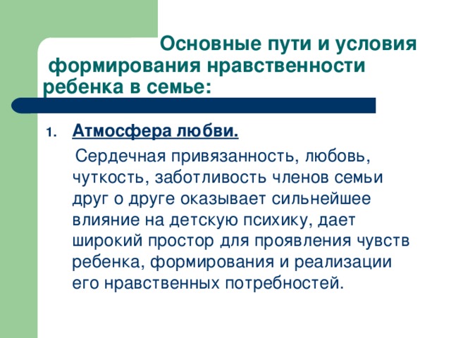 Основные пути и условия формирования нравственности ребенка в семье: Атмосфера любви.  Сердечная привязанность, любовь, чуткость, заботливость членов семьи друг о друге оказывает сильнейшее влияние на детскую психику, дает широкий простор для проявления чувств ребенка, формирования и реализации его нравственных потребностей.