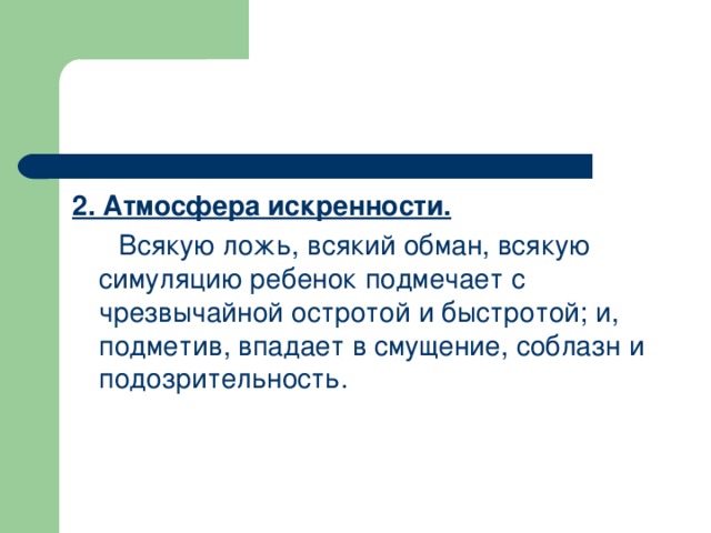 2. Атмосфера искренности.  Всякую ложь, всякий обман, всякую симуляцию ребенок подмечает с чрезвычайной остротой и быстротой; и, подметив, впадает в смущение, соблазн и подозрительность.