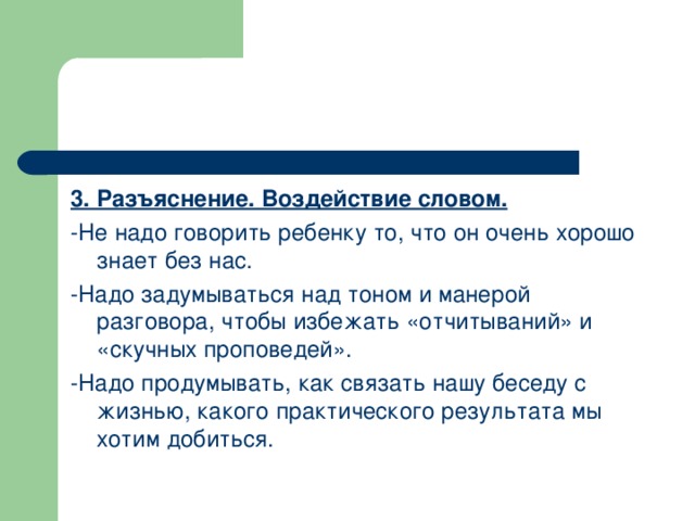 3. Разъяснение. Воздействие словом. -Не надо говорить ребенку то, что он очень хорошо знает без нас. -Надо задумываться над тоном и манерой разговора, чтобы избежать «отчитываний» и «скучных проповедей». -Надо продумывать, как связать нашу беседу с жизнью, какого практического результата мы хотим добиться.