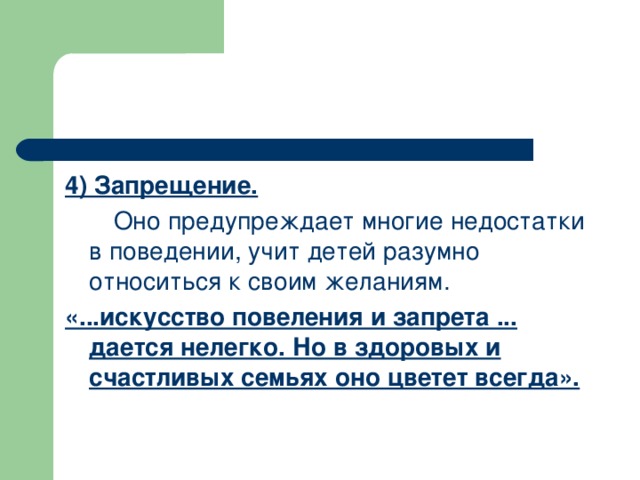 4) Запрещение.  Оно предупреждает многие недостатки в поведении, учит детей разумно относиться к своим желаниям. «...искусство повеления и запрета ... дается нелегко. Но в здоровых и счастливых семьях оно цветет всегда».